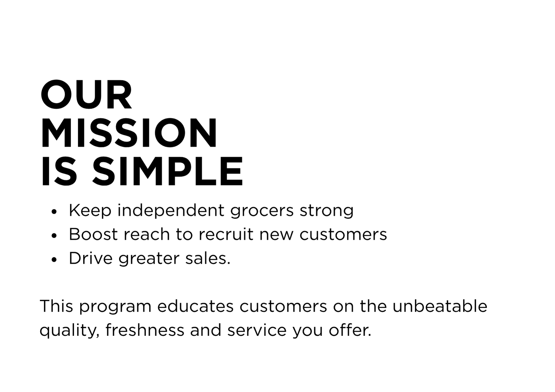 OUR MISSION IS SIMPLE. Keep independent grocers strong Boost reach to recruit new customers Drive greater sales. This program educates customers on the unbeatable quality, freshness and service you offer.