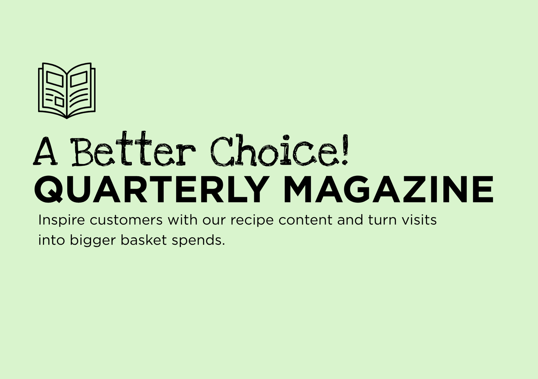 A Better Choice! quarterly magazine. Inspir customers with our recipe content and turn visits into bigger basket spends.